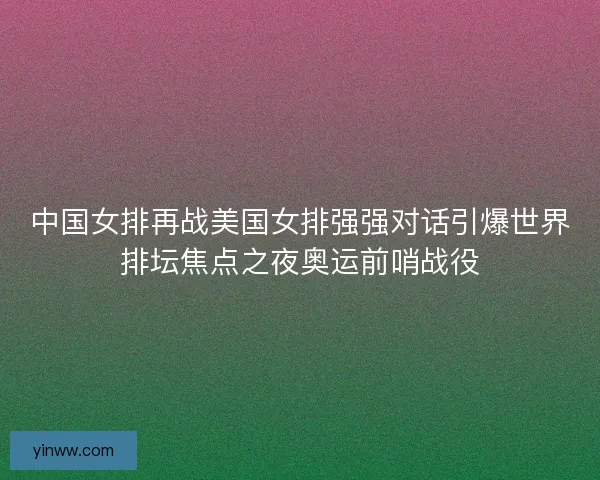 中国女排再战美国女排强强对话引爆世界排坛焦点之夜奥运前哨战役