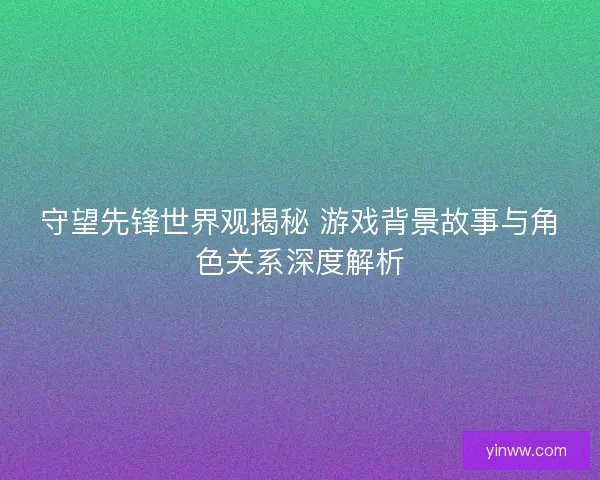 守望先锋世界观揭秘 游戏背景故事与角色关系深度解析