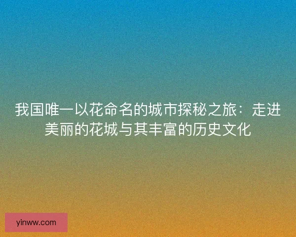 我国唯一以花命名的城市探秘之旅：走进美丽的花城与其丰富的历史文化