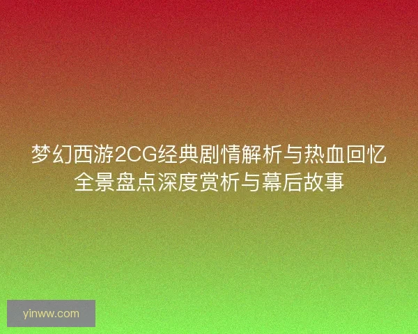 梦幻西游2CG经典剧情解析与热血回忆全景盘点深度赏析与幕后故事