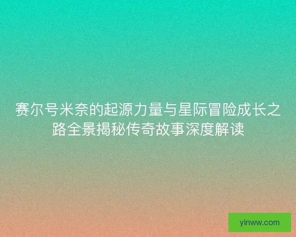 赛尔号米奈的起源力量与星际冒险成长之路全景揭秘传奇故事深度解读