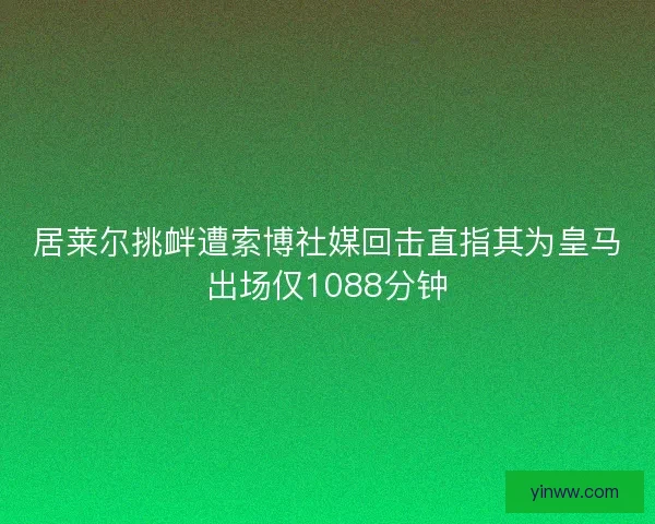 居莱尔挑衅遭索博社媒回击直指其为皇马出场仅1088分钟