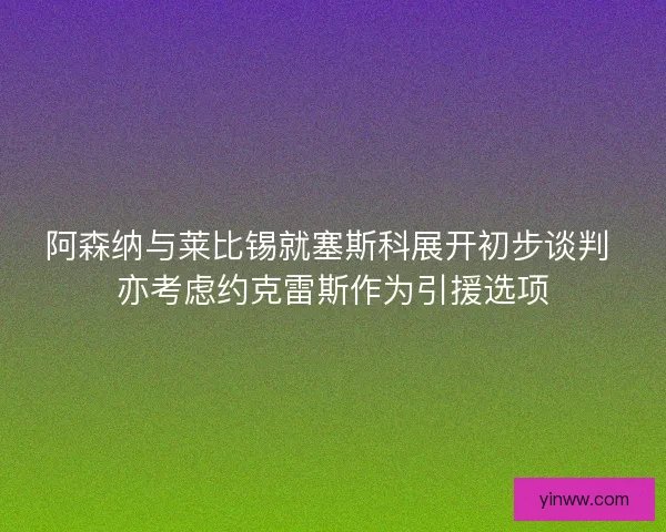 阿森纳与莱比锡就塞斯科展开初步谈判 亦考虑约克雷斯作为引援选项