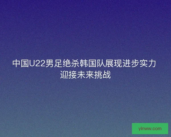 中国U22男足绝杀韩国队展现进步实力 迎接未来挑战