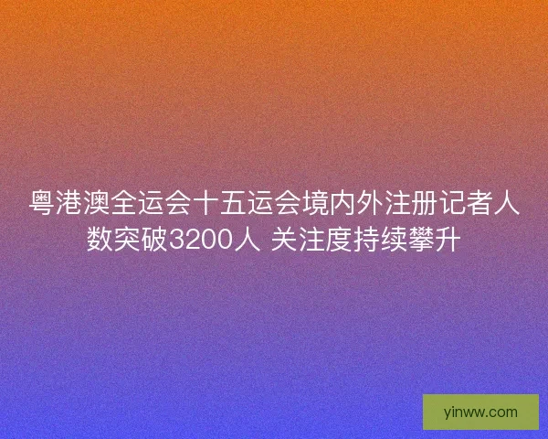 粤港澳全运会十五运会境内外注册记者人数突破3200人 关注度持续攀升