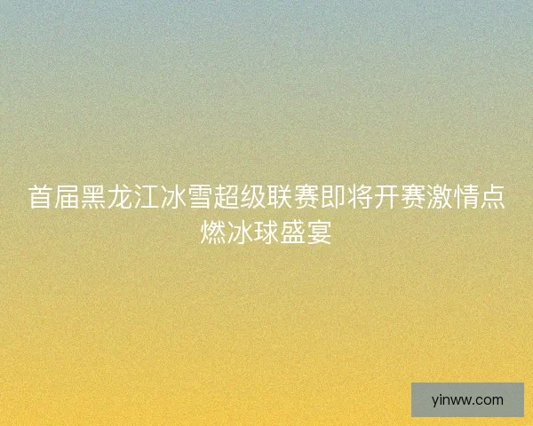 首届黑龙江冰雪超级联赛即将开赛激情点燃冰球盛宴