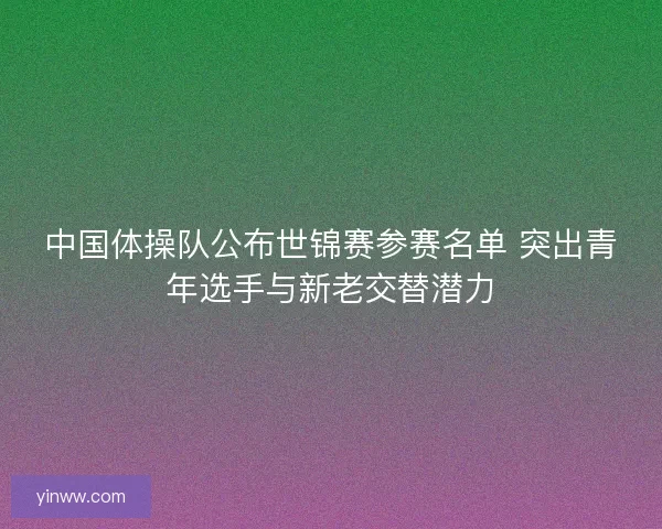 中国体操队公布世锦赛参赛名单 突出青年选手与新老交替潜力