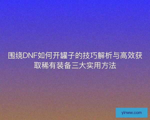 围绕DNF如何开罐子的技巧解析与高效获取稀有装备三大实用方法
