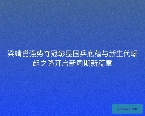 梁靖崑强势夺冠彰显国乒底蕴与新生代崛起之路开启新周期新篇章