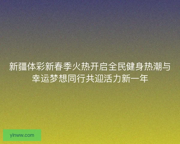 新疆体彩新春季火热开启全民健身热潮与幸运梦想同行共迎活力新一年