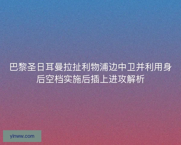 巴黎圣日耳曼拉扯利物浦边中卫并利用身后空档实施后插上进攻解析
