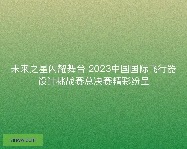 未来之星闪耀舞台 2023中国国际飞行器设计挑战赛总决赛精彩纷呈