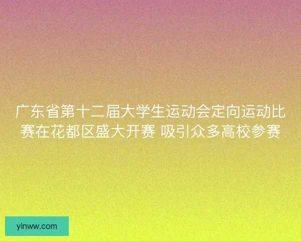 广东省第十二届大学生运动会定向运动比赛在花都区盛大开赛 吸引众多高校参赛