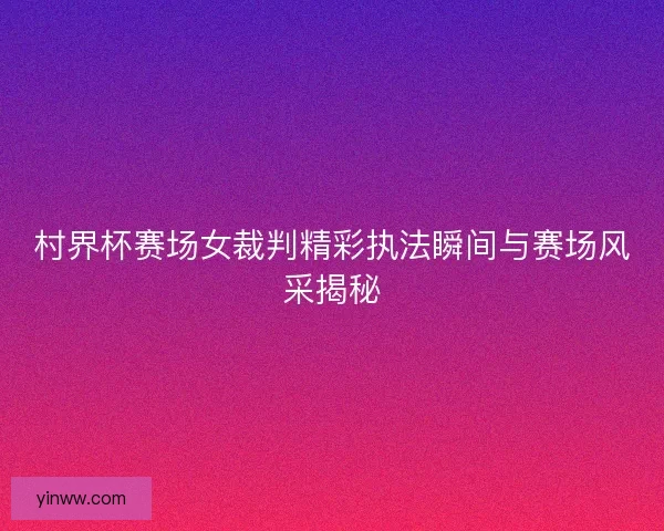 村界杯赛场女裁判精彩执法瞬间与赛场风采揭秘