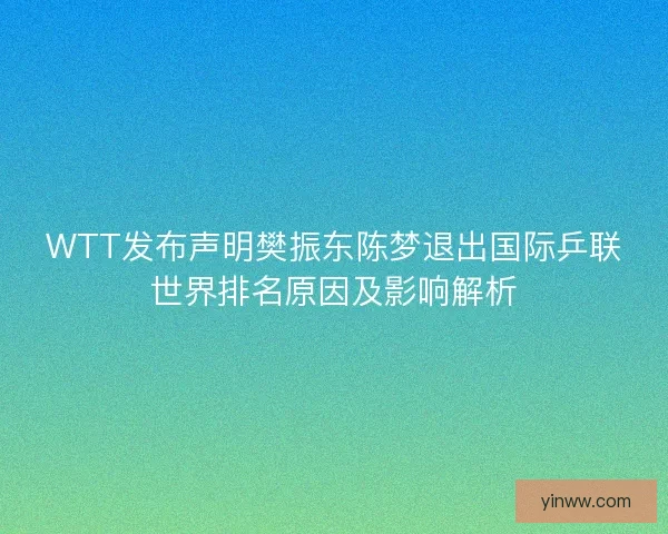 WTT发布声明樊振东陈梦退出国际乒联世界排名原因及影响解析