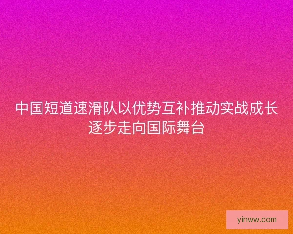 中国短道速滑队以优势互补推动实战成长逐步走向国际舞台