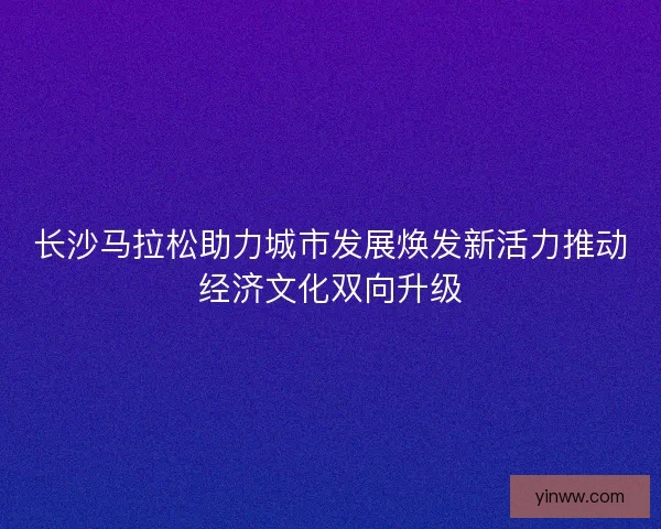 长沙马拉松助力城市发展焕发新活力推动经济文化双向升级
