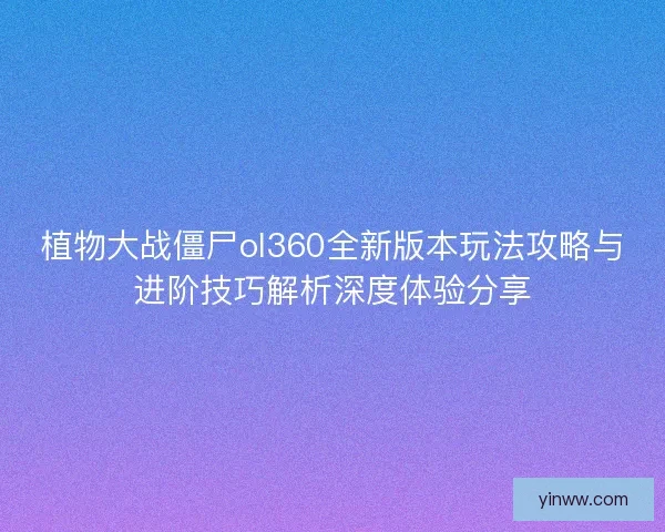 植物大战僵尸ol360全新版本玩法攻略与进阶技巧解析深度体验分享
